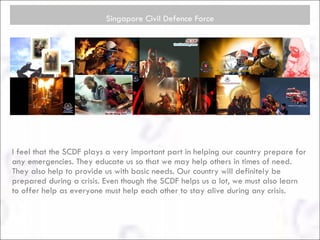 Singapore Civil Defence Force I feel that the SCDF plays a very important part in helping our country prepare for any emergencies. They educate us so that we may help others in times of need. They also help to provide us with basic needs. Our country will definitely be prepared during a crisis. Even though the SCDF helps us a lot, we must also learn to offer help as everyone must help each other to stay alive during any crisis.  