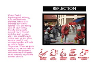 Out of  Social, Psychological, Military, Civil and Economic Defence, I chose Civil Defence as I felt it is related to us and taking care of your family, friends, and people around you in times of crisis is a part we can play. We should help in where ever we can when anyone needs it and working together will help us build a better Singapore. When we know what to do, we can help to save lives and property, and ensure that life goes on as normally as possible in times of crisis. REFLECTION 