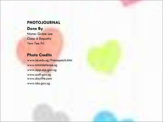 PHOTOJOURNAL  Done By Name: Grace Lee Class: 6 Empathy Yew Tee Pri Photo   Credits www.ne.edu.sg/fiveaspects.htm www.totaldefence.sg www.app.scp.gov.sg www.scdf.gov.sg www.daylife.com  www.ida.gov.sg 