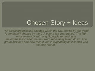 Chosen Story + Ideas "An illegal organisation situated within the UK, known by the world is constantly chased by the CIA over a ten year period. The fight ends in the UK with only 3 people remaining in the organisation after the rest were reluctantly taken down. The group includes one new recruit, but is everything as it seems with the new recruit." 