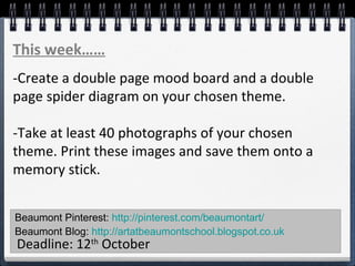 Beaumont Pinterest: http://pinterest.com/beaumontart/
Beaumont Blog: http://artatbeaumontschool.blogspot.co.uk
Deadline: 12th
October
This week……
-Create a double page mood board and a double
page spider diagram on your chosen theme.
-Take at least 40 photographs of your chosen
theme. Print these images and save them onto a
memory stick.
 