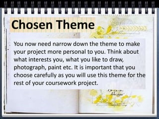 Chosen Theme
You now need narrow down the theme to make
your project more personal to you. Think about
what interests you, what you like to draw,
photograph, paint etc. It is important that you
choose carefully as you will use this theme for the
rest of your coursework project.
 