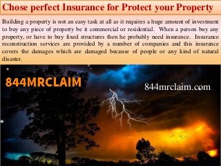 Chose perfect Insurance for Protect your Property
Building a property is not an easy task at all as it requires a huge amount of investment
to buy any piece of property be it commercial or residential. When a person buy any
property, or have to buy fixed structures then he probably need insurance. Insurance
reconstruction services are provided by a number of companies and this insurance
covers the damages which are damaged because of people or any kind of natural
disaster.
844mrclaim.com
 