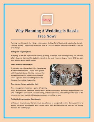 Planning your big day is like riding a rollercoaster; thrilling, full of twists, and occasionally stomach-
churning. While it's undoubtedly an exciting time, let's be real; wedding planning comes with its own set
of challenges.
Setting sail: budgeting blues
Budgeting is like the ringleader of wedding planning challenges. With weddings being the fabulous
affairs they are, staying within budget is no walk in the park. However, Easy As Events (EAE) can plan
your wedding with a flexible budget.
Guest list puzzle: balancing act
Creating the guest list can be trickier than solving a
Rubik's Cube blindfolded. Couples often grapple
with the delicate dance of inviting everyone they
know while respecting budget constraints and
venue capacities. Contact wedding coordinator
Adelaide after making the guest list.
Time crunch: the race against the clock
Time management becomes a game of spinning
plates when planning a wedding. Juggling work, family commitments, and other responsibilities is no
joke. Finding time for research, vendor meetings, and decision-making is like adding another plate to the
circus act. An event stylist in Adelaide can coordinate everything for you.
Plot twists: the unexpected showstoppers
Unforeseen circumstances, like last-minute cancellations or unexpected weather drama, can throw a
wrench into plans. Being flexible with Easy As Events (EAE) and having backup plans are the unsung
heroes in this wedding saga.
 