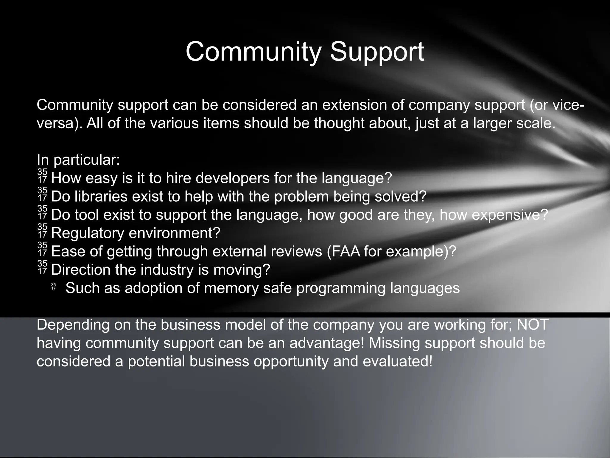 Community Support
Community support can be considered an extension of company support (or vice-
versa). All of the various items should be thought about, just at a larger scale.
In particular:
 How easy is it to hire developers for the language?
 Do libraries exist to help with the problem being solved?
 Do tool exist to support the language, how good are they, how expensive?
 Regulatory environment?
 Ease of getting through external reviews (FAA for example)?
 Direction the industry is moving?

Such as adoption of memory safe programming languages
Depending on the business model of the company you are working for; NOT
having community support can be an advantage! Missing support should be
considered a potential business opportunity and evaluated!
 