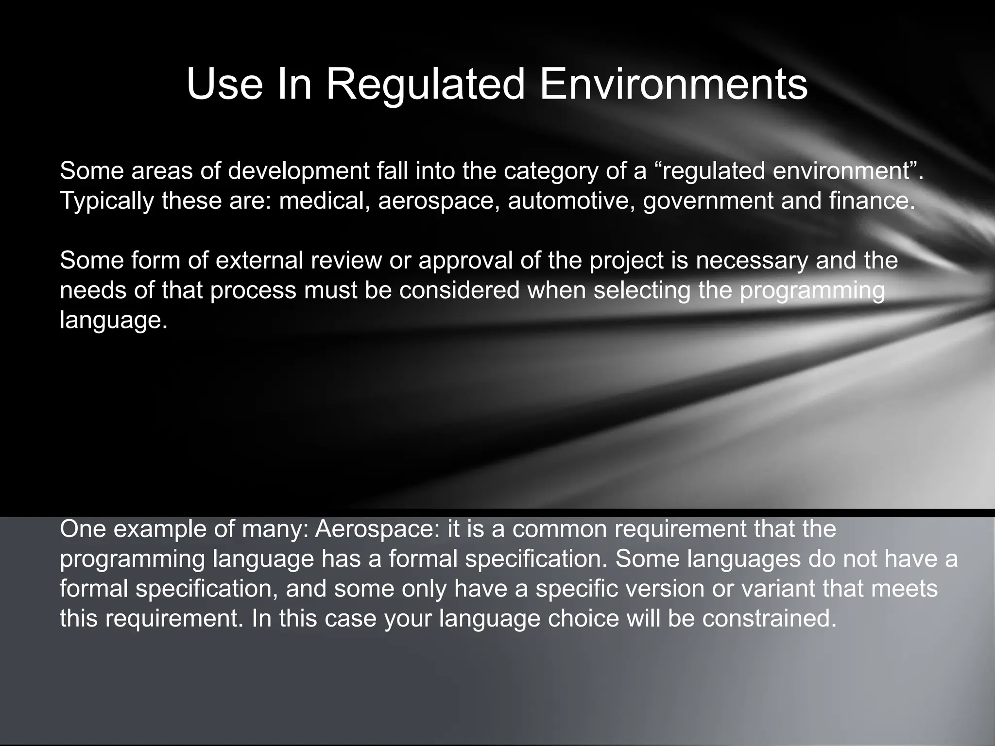 Use In Regulated Environments
Some areas of development fall into the category of a “regulated environment”.
Typically these are: medical, aerospace, automotive, government and finance.
Some form of external review or approval of the project is necessary and the
needs of that process must be considered when selecting the programming
language.
One example of many: Aerospace: it is a common requirement that the
programming language has a formal specification. Some languages do not have a
formal specification, and some only have a specific version or variant that meets
this requirement. In this case your language choice will be constrained.
 