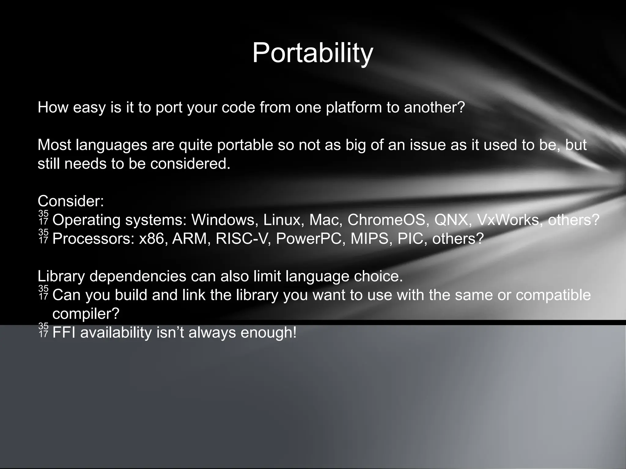 Portability
How easy is it to port your code from one platform to another?
Most languages are quite portable so not as big of an issue as it used to be, but
still needs to be considered.
Consider:
 Operating systems: Windows, Linux, Mac, ChromeOS, QNX, VxWorks, others?
 Processors: x86, ARM, RISC-V, PowerPC, MIPS, PIC, others?
Library dependencies can also limit language choice.
 Can you build and link the library you want to use with the same or compatible
compiler?
 FFI availability isn’t always enough!
 