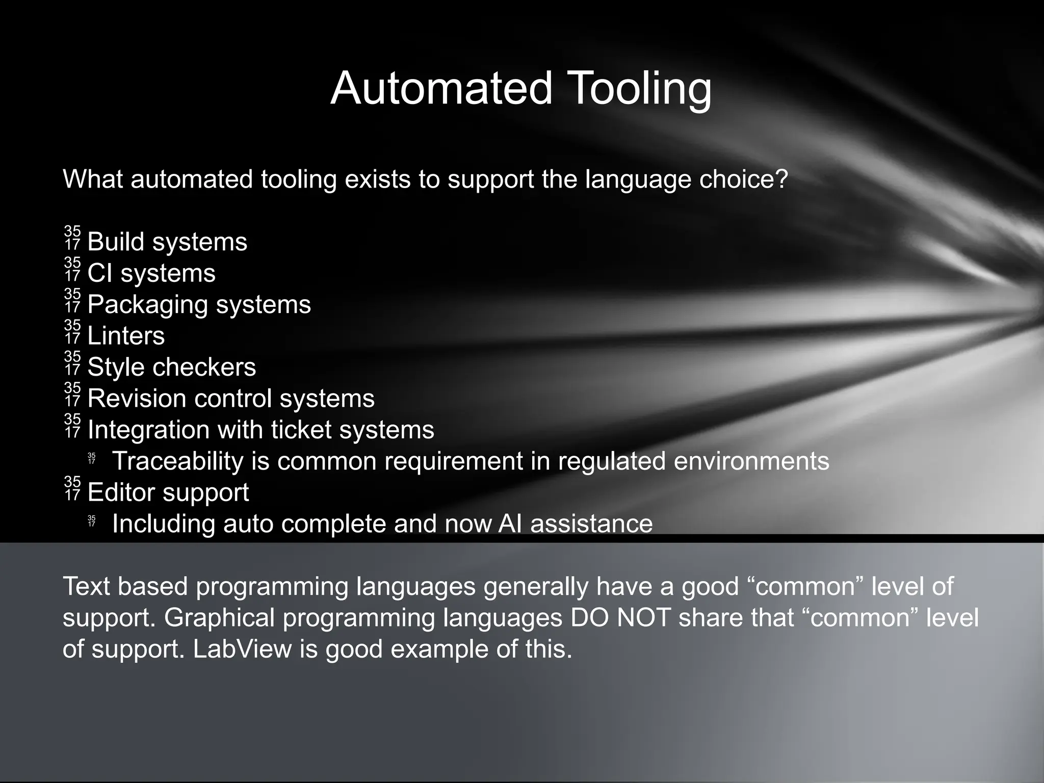 Automated Tooling
What automated tooling exists to support the language choice?
 Build systems
 CI systems
 Packaging systems
 Linters
 Style checkers
 Revision control systems
 Integration with ticket systems

Traceability is common requirement in regulated environments
 Editor support

Including auto complete and now AI assistance
Text based programming languages generally have a good “common” level of
support. Graphical programming languages DO NOT share that “common” level
of support. LabView is good example of this.
 