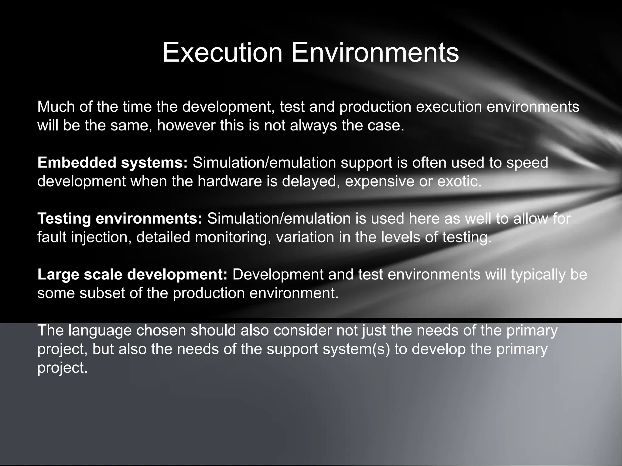 Execution Environments
Much of the time the development, test and production execution environments
will be the same, however this is not always the case.
Embedded systems: Simulation/emulation support is often used to speed
development when the hardware is delayed, expensive or exotic.
Testing environments: Simulation/emulation is used here as well to allow for
fault injection, detailed monitoring, variation in the levels of testing.
Large scale development: Development and test environments will typically be
some subset of the production environment.
The language chosen should also consider not just the needs of the primary
project, but also the needs of the support system(s) to develop the primary
project.
 