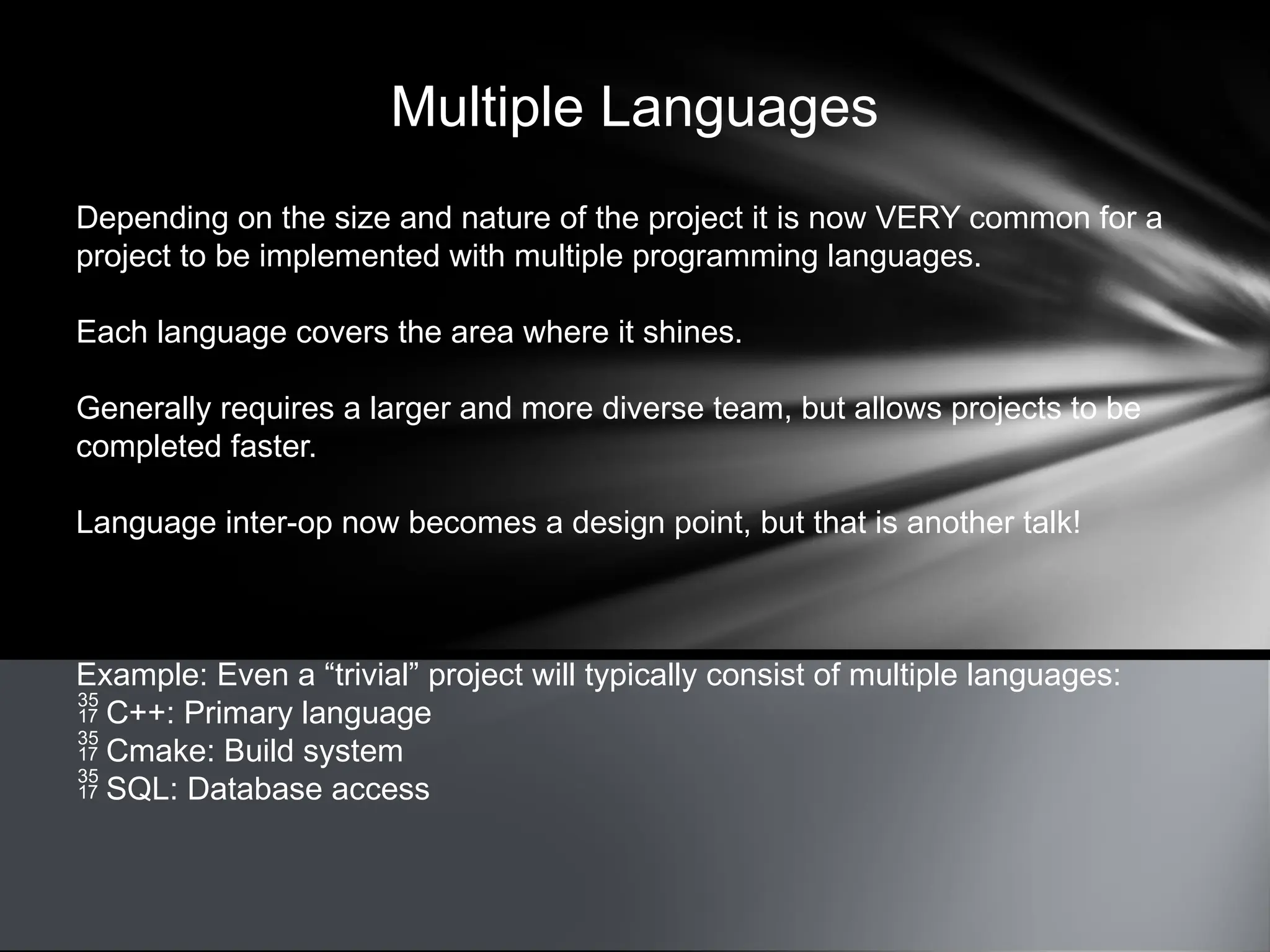 Multiple Languages
Depending on the size and nature of the project it is now VERY common for a
project to be implemented with multiple programming languages.
Each language covers the area where it shines.
Generally requires a larger and more diverse team, but allows projects to be
completed faster.
Language inter-op now becomes a design point, but that is another talk!
Example: Even a “trivial” project will typically consist of multiple languages:
 C++: Primary language
 Cmake: Build system
 SQL: Database access
 
