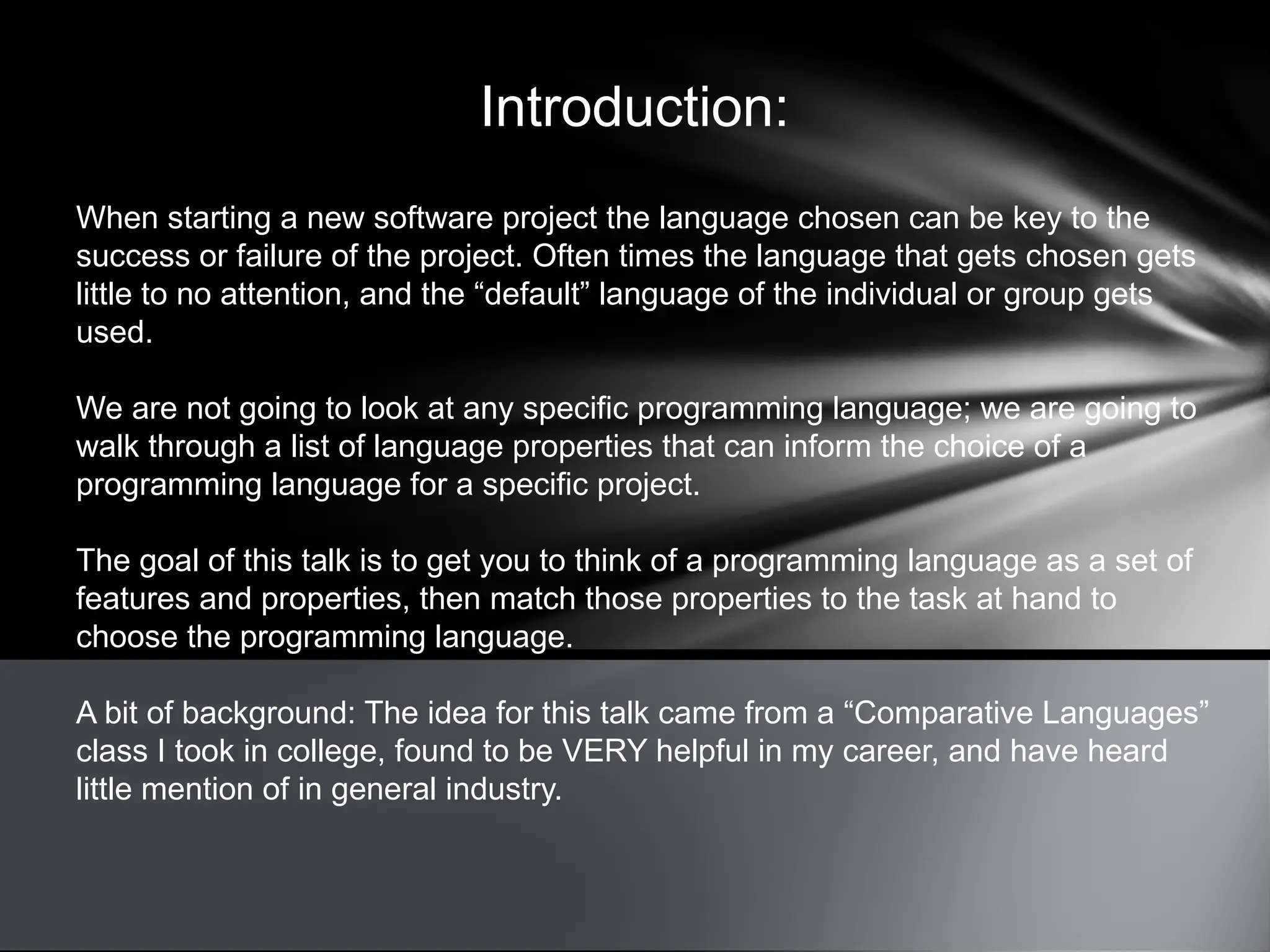 Introduction:
When starting a new software project the language chosen can be key to the
success or failure of the project. Often times the language that gets chosen gets
little to no attention, and the “default” language of the individual or group gets
used.
We are not going to look at any specific programming language; we are going to
walk through a list of language properties that can inform the choice of a
programming language for a specific project.
The goal of this talk is to get you to think of a programming language as a set of
features and properties, then match those properties to the task at hand to
choose the programming language.
A bit of background: The idea for this talk came from a “Comparative Languages”
class I took in college, found to be VERY helpful in my career, and have heard
little mention of in general industry.
 