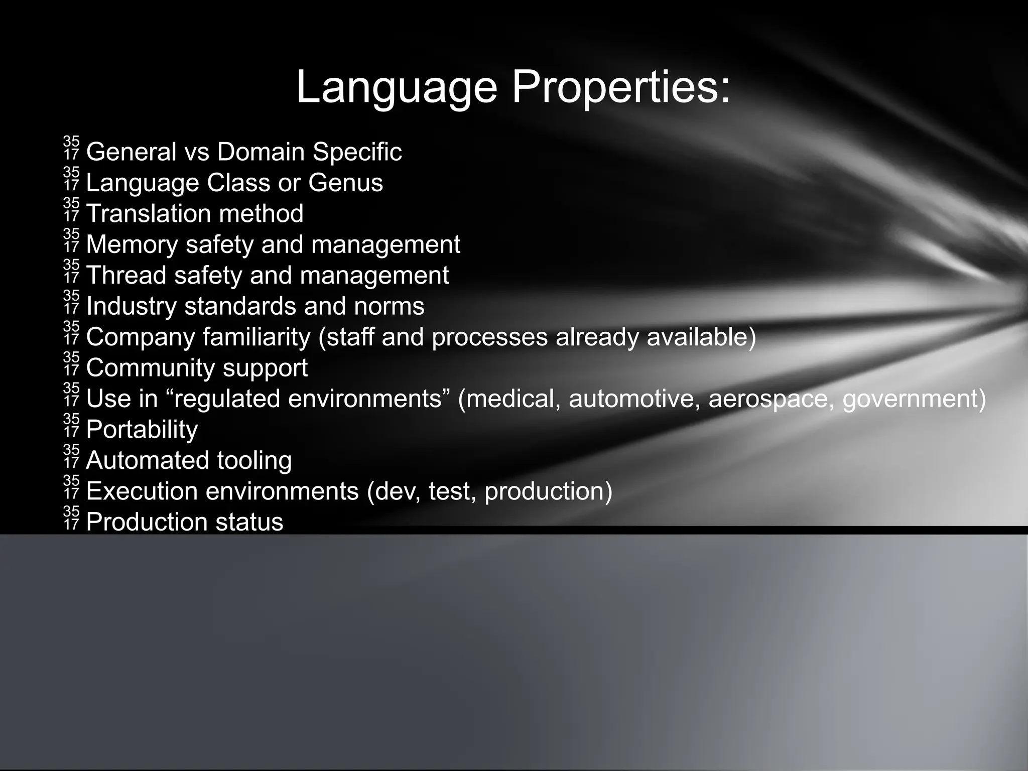 Language Properties:
 General vs Domain Specific
 Language Class or Genus
 Translation method
 Memory safety and management
 Thread safety and management
 Industry standards and norms
 Company familiarity (staff and processes already available)
 Community support
 Use in “regulated environments” (medical, automotive, aerospace, government)
 Portability
 Automated tooling
 Execution environments (dev, test, production)
 Production status
 