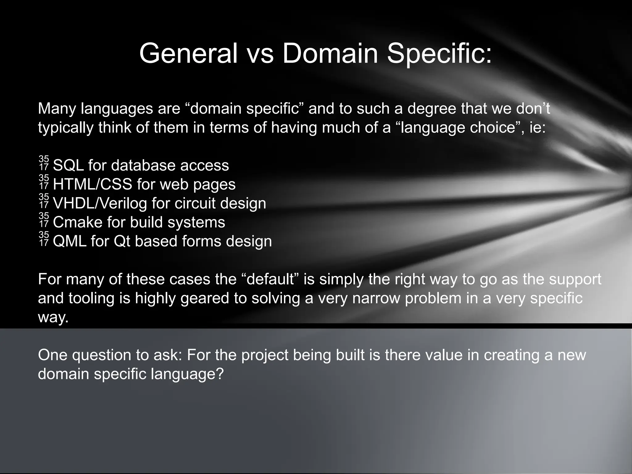 General vs Domain Specific:
Many languages are “domain specific” and to such a degree that we don’t
typically think of them in terms of having much of a “language choice”, ie:
 SQL for database access
 HTML/CSS for web pages
 VHDL/Verilog for circuit design
 Cmake for build systems
 QML for Qt based forms design
For many of these cases the “default” is simply the right way to go as the support
and tooling is highly geared to solving a very narrow problem in a very specific
way.
One question to ask: For the project being built is there value in creating a new
domain specific language?
 