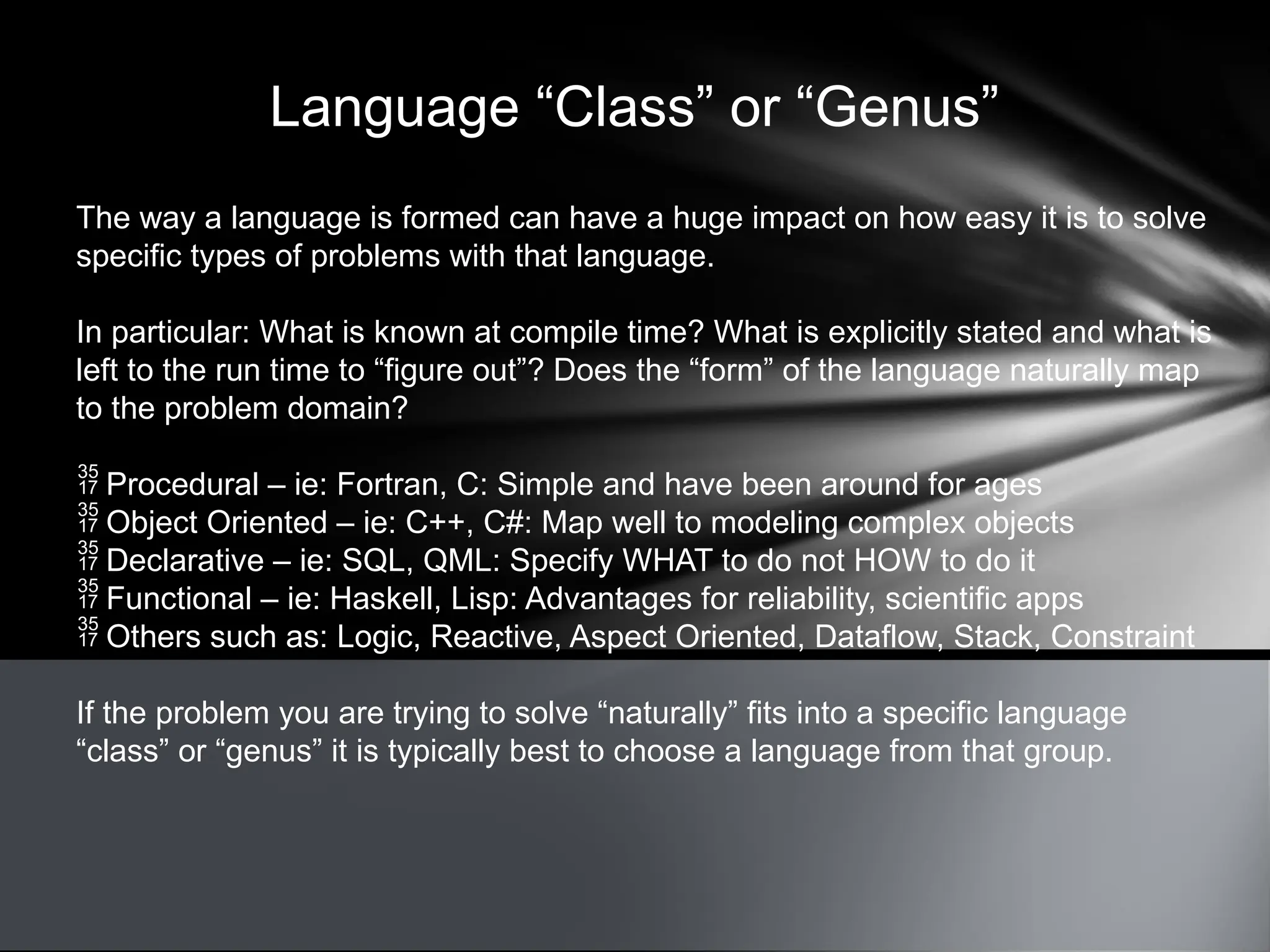 Language “Class” or “Genus”
The way a language is formed can have a huge impact on how easy it is to solve
specific types of problems with that language.
In particular: What is known at compile time? What is explicitly stated and what is
left to the run time to “figure out”? Does the “form” of the language naturally map
to the problem domain?
 Procedural – ie: Fortran, C: Simple and have been around for ages
 Object Oriented – ie: C++, C#: Map well to modeling complex objects
 Declarative – ie: SQL, QML: Specify WHAT to do not HOW to do it
 Functional – ie: Haskell, Lisp: Advantages for reliability, scientific apps
 Others such as: Logic, Reactive, Aspect Oriented, Dataflow, Stack, Constraint
If the problem you are trying to solve “naturally” fits into a specific language
“class” or “genus” it is typically best to choose a language from that group.
 