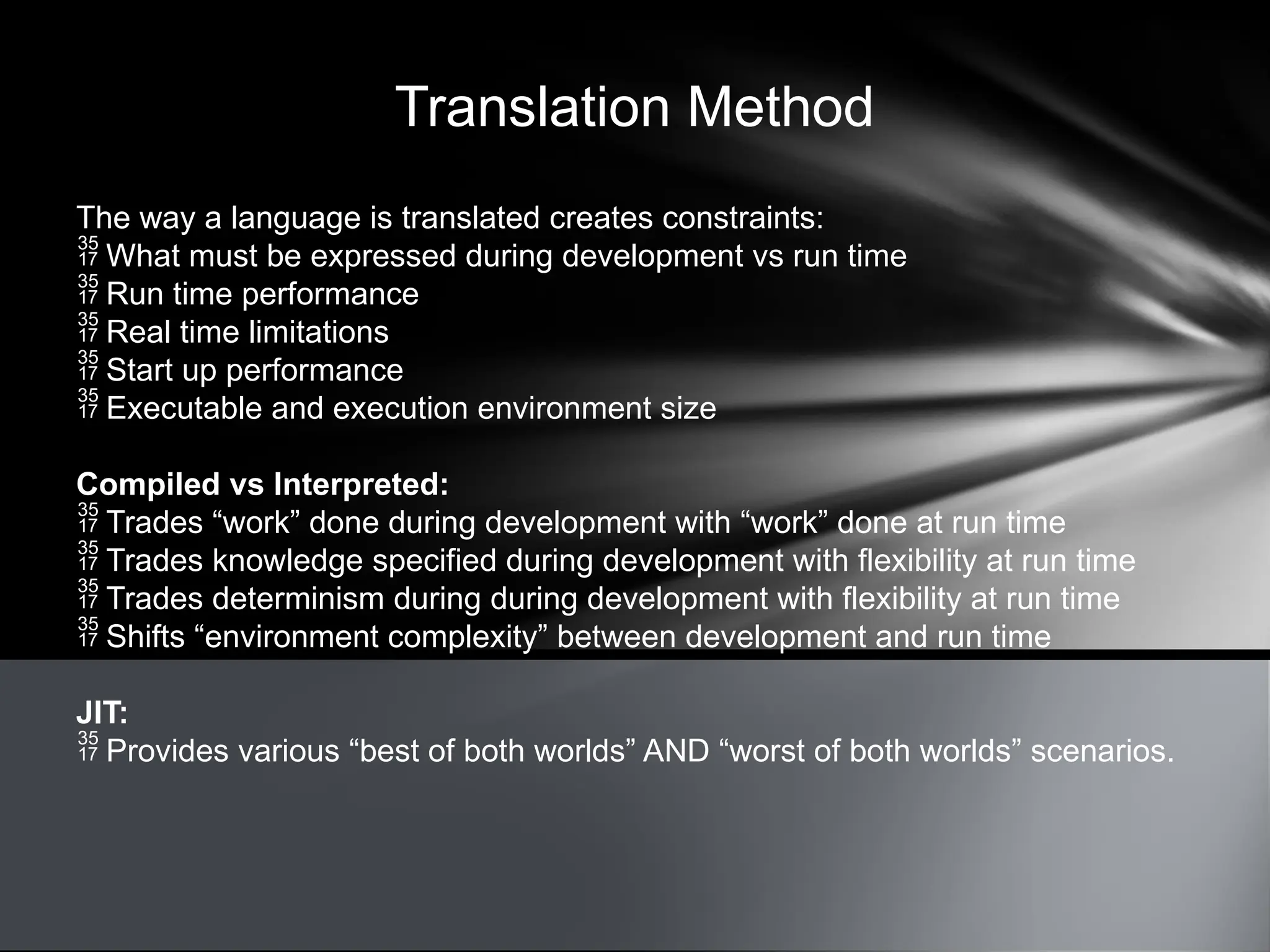 Translation Method
The way a language is translated creates constraints:
 What must be expressed during development vs run time
 Run time performance
 Real time limitations
 Start up performance
 Executable and execution environment size
Compiled vs Interpreted:
 Trades “work” done during development with “work” done at run time
 Trades knowledge specified during development with flexibility at run time
 Trades determinism during during development with flexibility at run time
 Shifts “environment complexity” between development and run time
JIT:
 Provides various “best of both worlds” AND “worst of both worlds” scenarios.
 