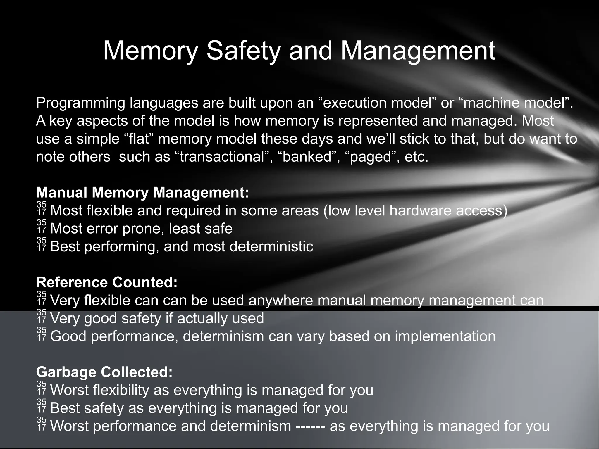 Memory Safety and Management
Programming languages are built upon an “execution model” or “machine model”.
A key aspects of the model is how memory is represented and managed. Most
use a simple “flat” memory model these days and we’ll stick to that, but do want to
note others such as “transactional”, “banked”, “paged”, etc.
Manual Memory Management:
 Most flexible and required in some areas (low level hardware access)
 Most error prone, least safe
 Best performing, and most deterministic
Reference Counted:
 Very flexible can can be used anywhere manual memory management can
 Very good safety if actually used
 Good performance, determinism can vary based on implementation
Garbage Collected:
 Worst flexibility as everything is managed for you
 Best safety as everything is managed for you
 Worst performance and determinism ------ as everything is managed for you
 