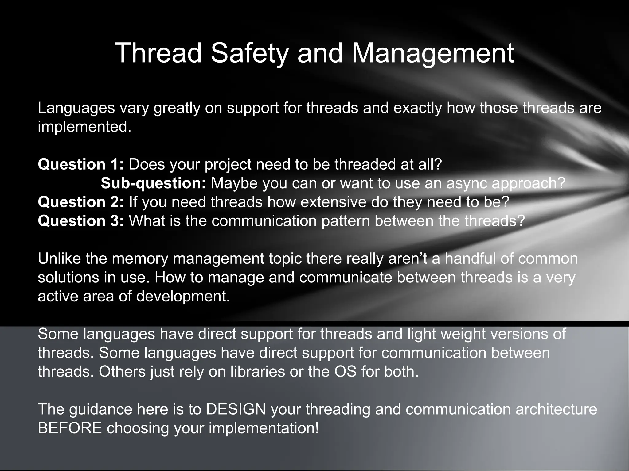 Thread Safety and Management
Languages vary greatly on support for threads and exactly how those threads are
implemented.
Question 1: Does your project need to be threaded at all?
Sub-question: Maybe you can or want to use an async approach?
Question 2: If you need threads how extensive do they need to be?
Question 3: What is the communication pattern between the threads?
Unlike the memory management topic there really aren’t a handful of common
solutions in use. How to manage and communicate between threads is a very
active area of development.
Some languages have direct support for threads and light weight versions of
threads. Some languages have direct support for communication between
threads. Others just rely on libraries or the OS for both.
The guidance here is to DESIGN your threading and communication architecture
BEFORE choosing your implementation!
 