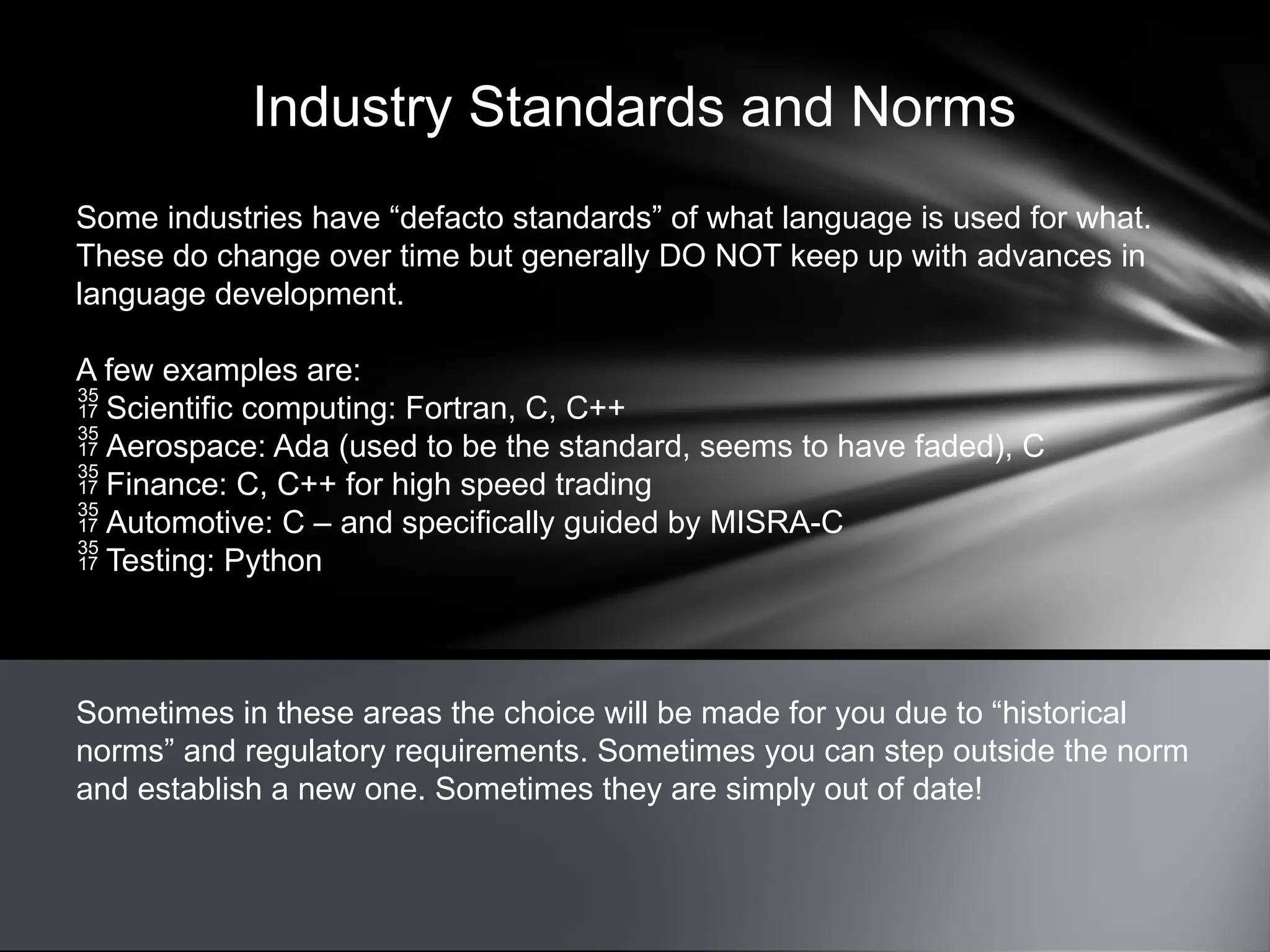 Industry Standards and Norms
Some industries have “defacto standards” of what language is used for what.
These do change over time but generally DO NOT keep up with advances in
language development.
A few examples are:
 Scientific computing: Fortran, C, C++
 Aerospace: Ada (used to be the standard, seems to have faded), C
 Finance: C, C++ for high speed trading
 Automotive: C – and specifically guided by MISRA-C
 Testing: Python
Sometimes in these areas the choice will be made for you due to “historical
norms” and regulatory requirements. Sometimes you can step outside the norm
and establish a new one. Sometimes they are simply out of date!
 