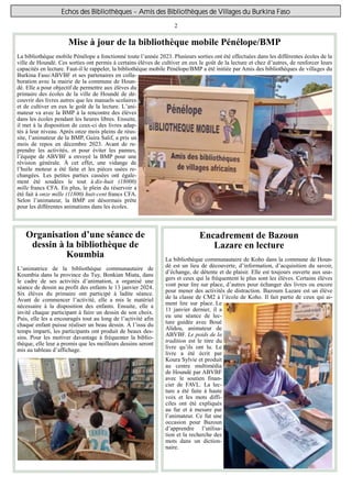 2
Echos des Bibliothèques - Amis des Bibliothèques de Villages du Burkina Faso
Mise à jour de la bibliothèque mobile Pénélope/BMP
La bibliothèque mobile Pénélope a fonctionné toute l’année 2023. Plusieurs sorties ont été effectuées dans les différentes écoles de la
ville de Houndé. Ces sorties ont permis à certains élèves de cultiver en eux le goût de la lecture et chez d’autres, de renforcer leurs
capacités en lecture. Faut-il le rappeler, la bibliothèque mobile Pénélope/BMP a été initiée par Amis des bibliothèques de villages du
Burkina Faso/ABVBF et ses partenaires en colla-
boration avec la mairie de la commune de Houn-
dé. Elle a pour objectif de permettre aux élèves du
primaire des écoles de la ville de Houndé de dé-
couvrir des livres autres que les manuels scolaires
et de cultiver en eux le goût de la lecture. L’ani-
mateur va avec la BMP à la rencontre des élèves
dans les écoles pendant les heures libres. Ensuite,
il met à la disposition de ceux-ci des livres adap-
tés à leur niveau. Après onze mois pleins de réus-
site, l’animateur de la BMP, Guira Salif, a pris un
mois de repos en décembre 2023. Avant de re-
prendre les activités, et pour éviter les pannes,
l’équipe de ABVBF a envoyé la BMP pour une
révision générale. À cet effet, une vidange de
l’huile moteur a été faite et les pièces usées re-
changées. Les petites parties cassées ont égale-
ment été soudées le tout à dix-huit (18000)
mille francs CFA. En plus, le plein du réservoir a
été fait à onze mille (11800) huit-cent francs CFA.
Selon l’animateur, la BMP est désormais prête
pour les différentes animations dans les écoles.
Organisation d’une séance de
dessin à la bibliothèque de
Koumbia
L’animatrice de la bibliothèque communautaire de
Koumbia dans la province du Tuy, Bonkian Miata, dans
le cadre de ses activités d’animation, a organisé une
séance de dessin au profit des enfants le 13 janvier 2024.
Six élèves du primaire ont participé à ladite séance.
Avant de commencer l’activité, elle a mis le matériel
nécessaire à la disposition des enfants. Ensuite, elle a
invité chaque participant à faire un dessin de son choix.
Puis, elle les a encouragés tout au long de l’activité afin
chaque enfant puisse réaliser un beau dessin. À l’issu du
temps imparti, les participants ont produit de beaux des-
sins. Pour les motiver davantage à fréquenter la biblio-
thèque, elle leur a promis que les meilleurs dessins seront
mis au tableau d’affichage.
Encadrement de Bazoun
Lazare en lecture
La bibliothèque communautaire de Koho dans la commune de Houn-
dé est un lieu de découverte, d’information, d’acquisition du savoir,
d’échange, de détente et de plaisir. Elle est toujours ouverte aux usa-
gers et ceux qui la fréquentent le plus sont les élèves. Certains élèves
vont pour lire sur place, d’autres pour échanger des livres ou encore
pour mener des activités de distraction. Bazoum Lazare est un élève
de la classe de CM2 à l’école de Koho. Il fait partie de ceux qui ai-
ment lire sur place. Le
11 janvier dernier, il a
eu une séance de lec-
ture guidée avec Boué
Alidou, animateur de
ABVBF. Le poids de la
tradition est le titre du
livre qu’ils ont lu. Le
livre a été écrit par
Koura Sylvie et produit
au centre multimédia
de Houndé par ABVBF
avec le soutien finan-
cier de FAVL. La lec-
ture a été faite à haute
voix et les mots diffi-
ciles ont été expliqués
au fur et à mesure par
l’animateur. Ce fut une
occasion pour Bazoun
d’apprendre l’utilisa-
tion et la recherche des
mots dans un diction-
naire.
 