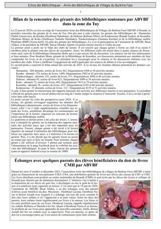 3
Echos des Bibliothèques - Amis des Bibliothèques de Villages du Burkina Faso
Échanges avec quelques parents des élèves bénéficiaires du don de livres
CMH par ABVBF
Durant les mois d’octobre et décembre 2023, l’association Amis des bibliothèques de villages du Burkina Faso/ABVBF a initié
grâce au financement de son partenaire FAVL-USA, une distribution gratuite de livres aux élèves des classes de CM1 et CM2.
Ces livres distribués sont produits au centre multimédia de Houndé (CMH) et sont écrits par les élèves des lycées et collèges de
Houndé puis illustrés par de talentueux dessinateurs. L’initiative vise à mettre à
la disposition de ces élèves de quoi lire, à développer en eux le goût de la lec-
ture et à améliorer leurs capacités en lecture. C’est ainsi que le 18 janvier 2024,
l’animateur de ABVBF, Boué Alidou, a eu des échanges avec des parents
d’élèves ayant bénéficié du don. Messieurs : Domboué Lassina, Domboué Na-
zin et Botoni Joseph avec lesquels il a échangé, ont tous dit avoir constaté le
don chez leurs enfants et ils l’apprécient à sa juste valeur. Selon les dires des
parents, leurs enfants lisent régulièrement ces livres à la maison. Les frères et
les amis profitent aussi de ces livres. Domboué Lassina, rappelle régulièrement
ses enfants Rafiatou et Daouda à les lire. Quant à Domboué Nazin et sa femme,
ils profitent de ces livres pour apprendre de nouvelles anecdotes. Enfin, Botoni
Joseph fait lire ses enfants sous sa supervision. Pour ces parents, ce genre de
don est à encourager parce qu’il est source de connaissance pour leurs enfants.
Bilan de la rencontre des gérants des bibliothèques soutenues par ABVBF
dans la zone du Tuy
Le 22 janvier 2024 a eu lieu au siège de l’association Amis des Bibliothèques de Villages du Burkina Faso/ABVBF à Houndé, la
première rencontre des gérants de la zone du Tuy. Ont pris part à cette réunion, les gérants des bibliothèques de : Humanitas
(Nabié Gnouivoni), de Karaba (Domboué Hakahoun), de Dohoun (Kahoun Sibiri), de Konkourona (Ramdé Issaka), de Koumbia
(Bonkian Miata), de Koho (Yambouyo Nathalie Hanihako), Niankorodougou (Ouattara Karidia) et de la bibliothèque mobile
Pénélope (BMP) (Guira Salif). En plus des gérants des bibliothèques, il y a eu la participation de l’animateur de ABVBF, Boué
Alidou, et du président de ABVBF, Sanou Dounko. Quatre (4) points étaient inscrits à l’ordre du jour.
Le premier point a porté sur le bilan des clubs de lecture. Il est ressorti que chaque gérant a formé un club d’au moins 6
membres dont la plupart sont des élèves du secondaire. Aussi, les différents clubs ont animé deux à quatre séances de discus-
sions sauf, celui de la bibliothèque Humanitas Bobo qui n’a pas encore fait de discussion. Les séances ont été très intéressantes
et bien animées. Pour Bonkian Miata, gérante de la bibliothèque de Koumbia, ces discussions permettent aux membres de bien
comprendre les livres et de s’exprimer. Le président les a encouragés pour la création et les discussions réalisées avec les
membres des clubs. Il leur a réaffirmé l’engagement du staff à participer aux séances de débats et à les accompagner.
Le second point a concerné le bilan annuel des activités de 2023. À ce niveau, les résultats obtenus présentent les données sui-
vantes :
Humanitas : 268 abonnés, sorties de livres 362, fréquentations 6368 et 30 activités menées.
Karaba : abonnés 170, sorties de livres, 1489, fréquentations 2962 et 42 activités menées.
Niankorodugou : abonnés 135, sorties de livres, 511, fréquentations 4960 et 46 activités menées.
Dohoun : abonnés 95, sorties de livres 621, fréquentations 3090 et 38 activités menées.
Koho : abonnés 72, sorties de livres, 682, fréquentations 7612 et 79 activités menées.
Koumbia : abonnés 56 ; sorties de livres, 433 ; fréquentations 6192 et 40 activités menées.
Konkourona : 23 abonnés, sorties de livres, 112 ; fréquentations 4135 et 51 activités menées.
À cela, il faut ajouter la transmission des rapports mensuels des activités aux différentes mairies et aux partenaires. Le président
a félicité les gérants pour le travail abattu tout au long de l’année malgré la situation d’insécurité. Ensuite, il les a invités à persé-
vérer dans cette lancée.
Le point suivant fut celui des perspectives pour 2024. À ce
niveau, les gérants envisagent augmenter les données des
bibliothèques (abonnements, sorties de livres et les fréquenta-
tions), créer 1 ou 2 clubs supplémentaires, remédier aux re-
tards des livres, sensibiliser davantage les communautés sur
l’importance de la lecture, organiser un concours de lecture,
initier une bibliothèque mobile.
Le quatrième et dernier point a été celui des divers. L’anima-
teur a interpelé les gérants sur la rédaction des rapports men-
suels des activités parce que c’est très important pour les
partenaires. Ensuite, chaque gérant a été invité à la lecture
régulière du manuel d’animation des bibliothèques pour ren-
forcer ses capacités mais aussi, à s’intéresser à la lecture en
général. Puis, il a été décidé que les gérants lisent au moins
un roman par mois et faire un résumé. Pour terminer, chaque
gérant a été sollicité d’envoyer 3 photos par semaine pour
l’alimentation de la page Facebook pour la visibilité des acti-
vités des bibliothèques. Et pour le faire, chacun des gérants
ayant un appareil Android a reçu la somme de 1000f.
 
