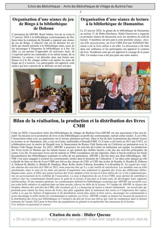 4
Echos des Bibliothèques - Amis des Bibliothèques de Villages du Burkina Faso
Organisation d’une séance de lecture
à la bibliothèque de Humanitas
Le 25 janvier 2024, le gérant de la bibliothèque de Humanitas
au secteur 21 de Bobo-Dioulasso, Nabié Gnouivoni a organisé
sa première séance de discussion avec les membres du club de
lecture. 4 membres ont pris part à cette première séance. Alice,
une fille mécanicienne, un livre CMH écrit par SANOGO Ma-
riame a été le livre utilisé à cet effet. La discussion a été faite
dans une ambiance et les participants ont apprécié le contenu
du livre. Nombreux sont qui ont apprécié le courage de la jeune
fille. Un rendez-vous a été pris pour une autre séance.
Citation du mois : Didier Quesne
« On neJ'ai appris qu'il ne faut jamais rien regretter. Il faut tenir compte de ses erreurs, mais les
Organisation d’une séance de jeu
de Bingo à la bibliothèque
de Dohoun
L’animateur de ABVBF, Boué Alidou, lors de sa visite le
17 janvier 2024 à la bibliothèque communautaire de Do-
houn dans la commune de Houndé a organisé une séance
de jeu de Bingo. L’objectif visé est de distraire les en-
fants qui étaient présents à la bibliothèque mais, aussi de
les encourager à fréquenter la bibliothèque et à lire. En
effet, ce jeu permet d’apprendre de nouveaux mots, de
s’exprimer parmi ses camarades et en même temps, de se
distraire. La séance s’est déroulée dans une bonne am-
biance et à la fin, chaque enfant a pu épeler les mots de
bingo qu’il a trouvés. Les participants ont apprécié cette
séance qui leur a permis de se défouler un tant soit peu.
Bilan de la réalisation, la production et la distribution des livres
CMH
Créée en 2020, l’association Amis des bibliothèques de villages du Burkina Faso/ABVBF est une association à but non lu-
cratif. Sa mission est la promotion du livre et des bibliothèques au profit des communautés, surtout celles rurales. À cet effet,
l’Association mène avec ses partenaires sur le terrain, plusieurs activités. Dans le but de faire la promotion des talents locaux
en écriture et en illustration, elle a créé un Centre multimédia à Houndé/CMH. Ce Centre a été initié en 2013 par FAVL en
collaboration avec la mairie de Houndé avec le financement du Rotary Club Sunnyvale en Californie en partenariat avec le
Rotary Club Ouaga Savane. En 2023, ABVBF a poursuivi les activités du Centre en renforçant son équipe. La production
des livres écrits et illustrés par les talents locaux et qui traitent des réalités locales a été une des activités principales du
centre. Ceci dit, 36 nouveaux livres ont été réalisés et 10962 exemplaires ont été imprimés. Dans le but de renforcer les fonds
documentaires des bibliothèques soutenues et celles de ses partenaires, ABVBF a fait des dons aux dites bibliothèques. AB-
VBF s’est aussi engagée à soutenir les communautés rurales dans le domaine de l’éducation. C’est dans cette optique qu’elle
a décidé de faire un don de livres CMH aux élèves des classes de CM1 et CM2 des écoles de Karaba A, Karaba B, Dohoun
A, Dohoun B, Béréba A, Béréba B, Dimikuy, Boni, Koho, Koho-Yabirou, Koumbia A et Koumbia D. Au regard des résul-
tats obtenus des activités du CMH en 2023, nous pouvons dire qu’il y a des motifs de satisfaction. Les résultats sont en effet
satisfaisants, dans le sens où les dons ont permis d’augmenter non seulement la quantité des livres des différentes biblio-
thèques mais, aussi, d’offrir aux jeunes lecteurs des livres adaptés à leur niveau et à leur milieu de vie. Cela a également per-
mis un accroissement de la visibilité de l’association. La mise à disposition de ces livres CMH, nous permet de contribuer à
cultiver chez les communautés bénéficiaires le goût de la lecture d’une part et d’autre part, de développer leurs capacités
intellectuelles. D’une manière générale, les communautés abritant les bibliothèques soutenues par ABVBF ont accueilli avec
joie cette belle initiative et espèrent dans un futur proche, relever les défis de la lecture. Si l’équipe de ABVBF se réjouie des
résultats obtenus des activités du CMH, elle reconnait qu’il y a beaucoup de leçons à retenir notamment : un travail plus ap-
profondi pour retenir les bons textes de livres, être plus regardant dans le traitement des textes et l’impression des copies,
veiller à ce que les fichiers d’impression et de distribution soient plus clairs et bien suivis, encourager les communautés à
écrire davantage et enfin inciter les communautés à exploiter ces livres. ABVBF compte se donner les moyens de poursuivre
la distribution des livres aux bibliothèques et l’initiative du don de livres aux élèves qui vient de commencer dans le dernier
trimestre de l’année 2023 pour le bien-être des populations en général et en particulier des amoureux de la lecture.
Voir tableau récapitulatif en annexe.
 