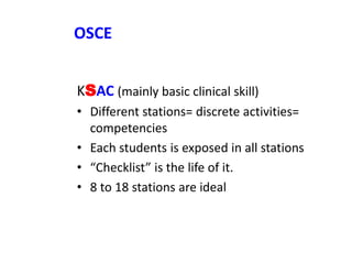OSCE
KSAC (mainly basic clinical skill)
• Different stations= discrete activities=
competencies
• Each students is exposed in all stations
• “Checklist” is the life of it.
• 8 to 18 stations are ideal
 