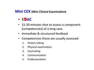 Mini CEX (Mini Clinical Examination)
• KSAC
• 15-20 minutes shot to assess a component
(competencies) of a long case
• Immediate & structured feedback
• Competencies those are usually assessed-
1. History taking
2. Physical examination
3. Counseling
4. Communication
5. Professionalism
 