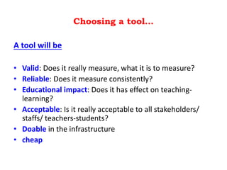 Choosing a tool…
A tool will be
• Valid: Does it really measure, what it is to measure?
• Reliable: Does it measure consistently?
• Educational impact: Does it has effect on teaching-
learning?
• Acceptable: Is it really acceptable to all stakeholders/
staffs/ teachers-students?
• Doable in the infrastructure
• cheap
 