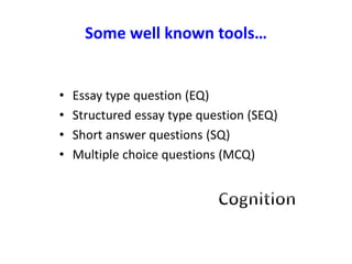 Some well known tools…
• Essay type question (EQ)
• Structured essay type question (SEQ)
• Short answer questions (SQ)
• Multiple choice questions (MCQ)
 