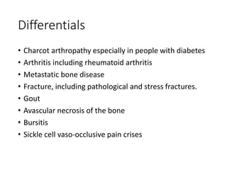 Differentials
• Charcot arthropathy especially in people with diabetes
• Arthritis including rheumatoid arthritis
• Metastatic bone disease
• Fracture, including pathological and stress fractures.
• Gout
• Avascular necrosis of the bone
• Bursitis
• Sickle cell vaso-occlusive pain crises
 