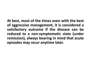 At best, most of the times even with the best
of aggressive management, it is considered a
satisfactory outcome if the disease can be
reduced to a non-symptomatic state (under
remission), always bearing in mind that acute
episodes may recur anytime later.
 