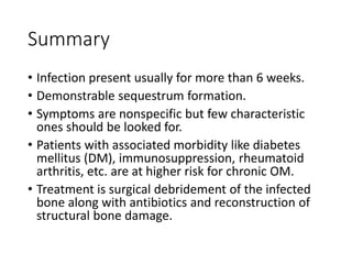Summary
• Infection present usually for more than 6 weeks.
• Demonstrable sequestrum formation.
• Symptoms are nonspecific but few characteristic
ones should be looked for.
• Patients with associated morbidity like diabetes
mellitus (DM), immunosuppression, rheumatoid
arthritis, etc. are at higher risk for chronic OM.
• Treatment is surgical debridement of the infected
bone along with antibiotics and reconstruction of
structural bone damage.
 