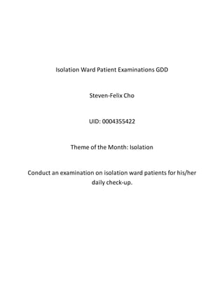 Isolation Ward Patient Examinations GDD
Steven-Felix Cho
UID: 0004355422
Theme of the Month: Isolation
Conduct an examination on isolation ward patients for his/her
daily check-up.
 