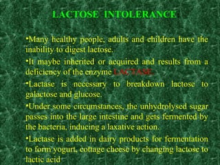 LACTOSE INTOLERANCE:
•Many healthy people, adults and children have the
inability to digest lactose.
•It maybe inherited or acquired and results from a
deficiency of the enzyme LACTASE.
•Lactase is necessary to breakdown lactose to
galactose and glucose.
•Under some circumstances, the unhydrolysed sugar
passes into the large intestine and gets fermented by
the bacteria, inducing a laxative action.
•Lactase is added in dairy products for fermentation
to form yogurt, cottage cheese by changing lactose to
lactic acid
 