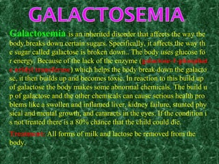 Galactosemia is an inherited disorder that affects the way the
body breaks down certain sugars. Specifically, it affects the way th
e sugar called galactose is broken down.. The body uses glucose fo
r energy. Because of the lack of the enzyme (galactose-1-phosphat
e uridyl transferase) which helps the body break down the galacto
se, it then builds up and becomes toxic. In reaction to this build up
of galactose the body makes some abnormal chemicals. The build u
p of galactose and the other chemicals can cause serious health pro
blems like a swollen and inflamed liver, kidney failure, stunted phy
sical and mental growth, and cataracts in the eyes. If the condition i
s not treated there is a 80% chance that the child could die.
Treatment: All forms of milk and lactose be removed from the
body.
 