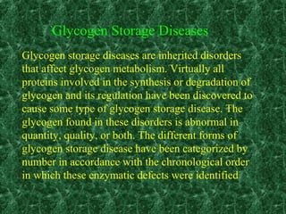 Glycogen Storage Diseases
Glycogen storage diseases are inherited disorders
that affect glycogen metabolism. Virtually all
proteins involved in the synthesis or degradation of
glycogen and its regulation have been discovered to
cause some type of glycogen storage disease. The
glycogen found in these disorders is abnormal in
quantity, quality, or both. The different forms of
glycogen storage disease have been categorized by
number in accordance with the chronological order
in which these enzymatic defects were identified
 