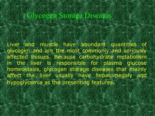Liver and muscle have abundant quantities of
glycogen and are the most commonly and seriously
affected tissues. Because carbohydrate metabolism
in the liver is responsible for plasma glucose
homeostasis, glycogen storage diseases that mainly
affect the liver usually have hepatomegaly and
hypoglycemia as the presenting features.
Glycogen Storage Diseases
 