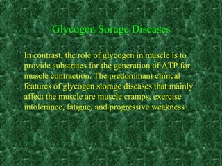 In contrast, the role of glycogen in muscle is to
provide substrates for the generation of ATP for
muscle contraction. The predominant clinical
features of glycogen storage diseases that mainly
affect the muscle are muscle cramps, exercise
intolerance, fatigue, and progressive weakness
Glycogen Sorage Diseases
 