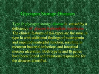 Type Ib glycogen storage disease is caused by a
deficiency of glucose 6-phosphate translocase .
The clinical features of this types are the same in
type Ia with additional findings of neutropenia
and impaired neutrophil function, resulting in
recurrent bacterial infections and intestinal
mucosa ulceration. Both type Ia and Ib genes
have been cloned and mutations responsible for
the diseases identified.
Glycogen Storage Diseases
 
