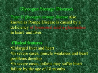 Type II glycogen storage disease also
known as Pompe Disease is caused by a
deficiency of lysosomal acid α-glucosidase
in heart and liver.
Clinical features
•Enlarged liver and heart
•In severe cases, muscle weakness and heart
problems develop
•In severe cases, infants may suffer heart
failure by the age of 18 months
Glycogen Storage Diseases
 