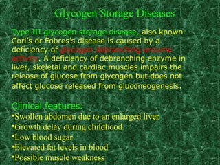 Type III glycogen storage disease, also known
Cori’s or Fobres’s disease is caused by a
deficiency of glycogen debranching enzyme
activity. A deficiency of debranching enzyme in
liver, skeletal and cardiac muscles impairs the
release of glucose from glycogen but does not
affect glucose released from gluconeogenesis.
Clinical features:
•Swollen abdomen due to an enlarged liver
•Growth delay during childhood
•Low blood sugar
•Elevated fat levels in blood
•Possible muscle weakness
Glycogen Storage Diseases
 