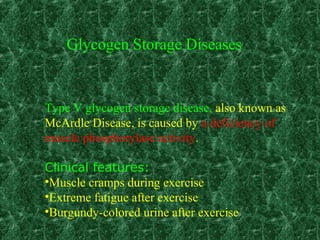 Type V glycogen storage disease, also known as
McArdle Disease, is caused by a deficiency of
muscle phosphorylase activity.
Clinical features:
•Muscle cramps during exercise
•Extreme fatigue after exercise
•Burgundy-colored urine after exercise
Glycogen Storage Diseases
 