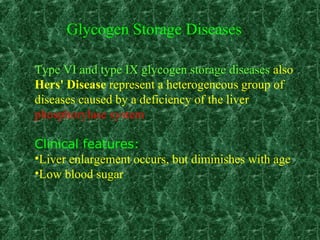 Type VI and type IX glycogen storage diseases also
Hers' Disease represent a heterogeneous group of
diseases caused by a deficiency of the liver
phosphorylase system
Clinical features:
•Liver enlargement occurs, but diminishes with age
•Low blood sugar
Glycogen Storage Diseases
 