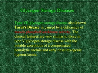 0), is caused by a deficiency of muscle phosphorylase activity. Symptoms usually appear in adulthood and are characterized by exercise intolera
Type VII glycogen storage disease also known
Tarui's Disease is caused by a deficiency of
muscle phosphofructokinase activity. The
clinical features are very similar to those in
type V glycogen storage disease with the
notable exceptions of a compensated
hemolytic anemia and early onset myogenic
hyperuricemia.
Glycogen Storage Diseases
 