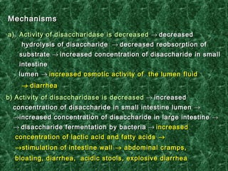 MechanismMechanismss
a)a) Activity of disaccharidase is decreasedActivity of disaccharidase is decreased →→ decreaseddecreased
hydrolysishydrolysis oof disaccharidef disaccharide →→ decreased reobsorption ofdecreased reobsorption of
substratesubstrate →→ increased concentration of disaccharide in smallincreased concentration of disaccharide in small
intestineintestine
lumenlumen →→ increased osmotic activity of the lumenincreased osmotic activity of the lumen fluidfluid
→→ diarrheadiarrhea
b)b) Activity of disaccharidase is decreasedActivity of disaccharidase is decreased →→ increasedincreased
concentration of disaccharide in small intestine lumenconcentration of disaccharide in small intestine lumen →→
→→increased concentration of disaccharide in large intestineincreased concentration of disaccharide in large intestine →→
→→ disaccharidedisaccharide fermentationfermentation by bacteriaby bacteria →→ increasedincreased
concentration of lactic acid and fatty acidsconcentration of lactic acid and fatty acids →→
→→stimulation of intestine wallstimulation of intestine wall →→ abdominal cramps,abdominal cramps,
bloating, diarrhea, acidic stools, explosive diarrheabloating, diarrhea, acidic stools, explosive diarrhea
 