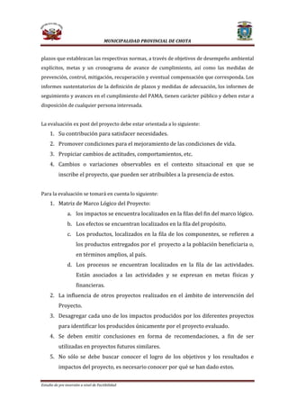 MUNICIPALIDAD PROVINCIAL DE CHOTA

plazos que establezcan las respectivas normas, a través de objetivos de desempeño ambiental

explícitos, metas y un cronograma de avance de cumplimiento, así como las medidas de

prevención, control, mitigación, recuperación y eventual compensación que corresponda. Los

informes sustentatorios de la definición de plazos y medidas de adecuación, los informes de

seguimiento y avances en el cumplimiento del PAMA, tienen carácter público y deben estar a
disposición de cualquier persona interesada.

La evaluación ex post del proyecto debe estar orientada a lo siguiente:

1. Su contribución para satisfacer necesidades.

2. Promover condiciones para el mejoramiento de las condiciones de vida.
3. Propiciar cambios de actitudes, comportamientos, etc.

4. Cambios o variaciones observables en el contexto situacional en que se
inscribe el proyecto, que pueden ser atribuibles a la presencia de estos.

Para la evaluación se tomará en cuenta lo siguiente:

1. Matriz de Marco Lógico del Proyecto:

a. los impactos se encuentra localizados en la filas del fin del marco lógico.
b. Los efectos se encuentran localizados en la fila del propósito.

c. Los productos, localizados en la fila de los componentes, se refieren a
los productos entregados por el proyecto a la población beneficiaria o,
en términos amplios, al país.

d. Los procesos se encuentran localizados en la fila de las actividades.

Están asociados a las actividades y se expresan en metas físicas y
financieras.

2. La influencia de otros proyectos realizados en el ámbito de intervención del
Proyecto.

3. Desagregar cada uno de los impactos producidos por los diferentes proyectos
para identificar los producidos únicamente por el proyecto evaluado.

4. Se deben emitir conclusiones en forma de recomendaciones, a fin de ser
utilizadas en proyectos futuros similares.

5. No sólo se debe buscar conocer el logro de los objetivos y los resultados e
impactos del proyecto, es necesario conocer por qué se han dado estos.

Estudio de pre inversión a nivel de Factibilidad

 