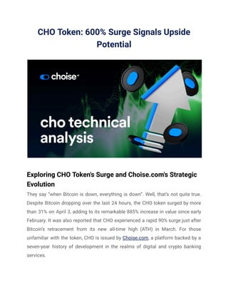 CHO Token: 600% Surge Signals Upside
Potential
Exploring CHO Token's Surge and Choise.com's Strategic
Evolution
They say “when Bitcoin is down, everything is down”. Well, that’s not quite true.
Despite Bitcoin dropping over the last 24 hours, the CHO token surged by more
than 31% on April 3, adding to its remarkable 885% increase in value since early
February. It was also reported that CHO experienced a rapid 90% surge just after
Bitcoin’s retracement from its new all-time high (ATH) in March. For those
unfamiliar with the token, CHO is issued by Choise.com, a platform backed by a
seven-year history of development in the realms of digital and crypto banking
services.
 