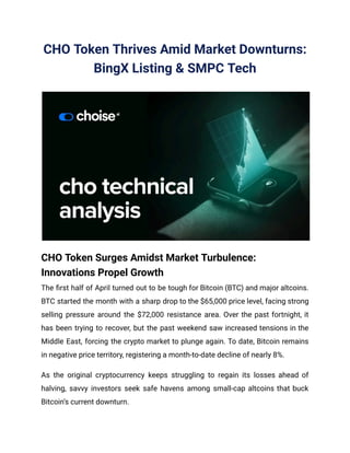CHO Token Thrives Amid Market Downturns:
BingX Listing & SMPC Tech
CHO Token Surges Amidst Market Turbulence:
Innovations Propel Growth
The first half of April turned out to be tough for Bitcoin (BTC) and major altcoins.
BTC started the month with a sharp drop to the $65,000 price level, facing strong
selling pressure around the $72,000 resistance area. Over the past fortnight, it
has been trying to recover, but the past weekend saw increased tensions in the
Middle East, forcing the crypto market to plunge again. To date, Bitcoin remains
in negative price territory, registering a month-to-date decline of nearly 8%.
As the original cryptocurrency keeps struggling to regain its losses ahead of
halving, savvy investors seek safe havens among small-cap altcoins that buck
Bitcoin’s current downturn.
 