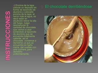 3) Encima de la tapa
colocar un deposito en
forma de tazoncito de
aluminio y colocarlo
encima de la tapa, al
hervir más el agua, es
decir estar en
ebullición retirar la olla
del fuego, luego
desmenuzar la
cantidad de chocolate
que vamos a usar
echándolo al tazoncito
de aluminio que se
encuentra totalmente
caliente, así el
chocolate comienza a
derretirse ya que se
encuentra en baño
maría, dar vueltas con
una cuchara, para
derretirlo
uniformemente.
El chocolate derritiéndose
 