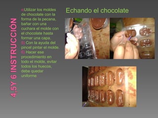 4)Utilizar los moldes
de chocolate con la
forma de la pecana,
bañar con una
cuchara el molde con
el chocolate hasta
formar una capa.
5) Con la ayuda del
pincel pintar el molde.
6) Hacer ese
procedimiento en
todo el molde, evitar
todos los huecos,
debe quedar
uniforme.
Echando el chocolate
 